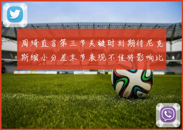 周琦直言第三节关键时刻期待尼克斯缩小分差末节表现不佳将影响比赛结果