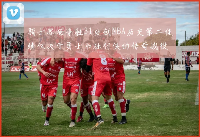 骑士客场净胜31分创NBA历史第二佳绩仅次于勇士和独行侠的传奇战役