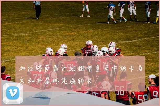 加拉塔萨雷计划租借皇马中场卡马文加并最终完成转会