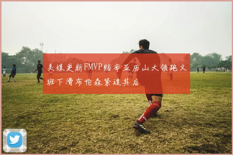 美媒更新FMVP赔率亚历山大领跑文班下滑布伦森紧追其后