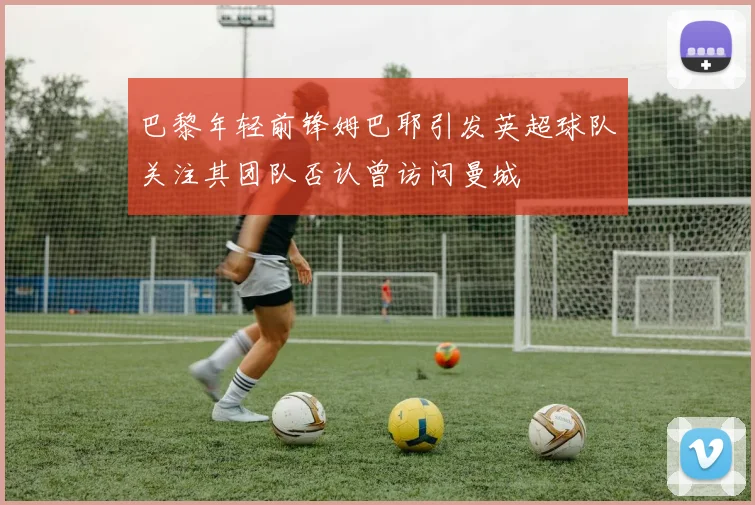 巴黎年轻前锋姆巴耶引发英超球队关注其团队否认曾访问曼城