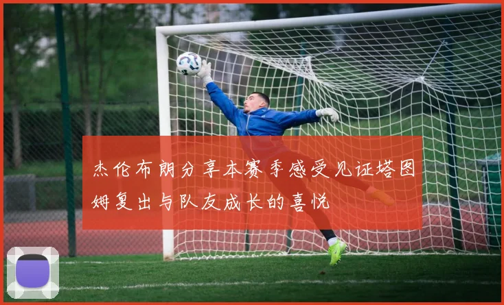 杰伦布朗分享本赛季感受见证塔图姆复出与队友成长的喜悦