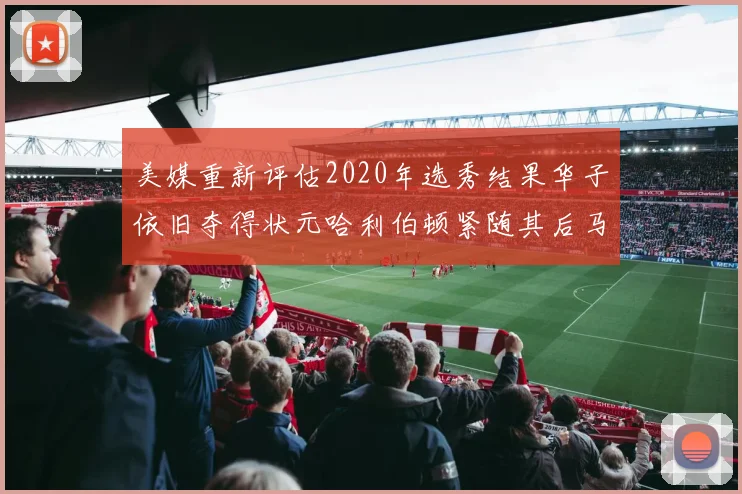 美媒重新评估2020年选秀结果华子依旧夺得状元哈利伯顿紧随其后马克西位列探花