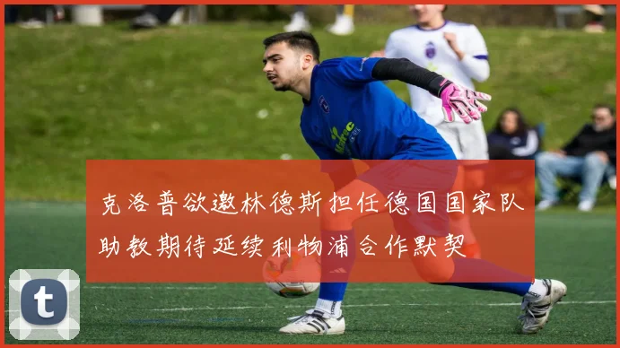 克洛普欲邀林德斯担任德国国家队助教期待延续利物浦合作默契