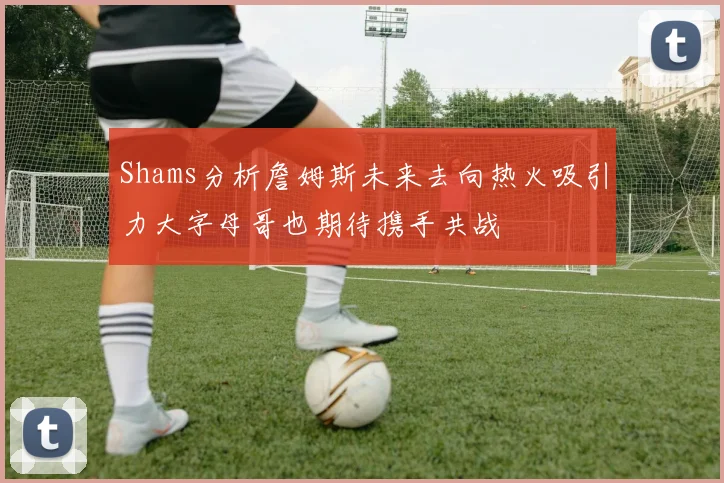 Shams分析詹姆斯未来去向热火吸引力大字母哥也期待携手共战