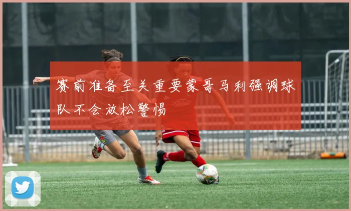 赛前准备至关重要蒙哥马利强调球队不会放松警惕