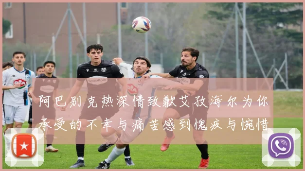 阿巴别克热深情致歉艾孜海尔为你承受的不幸与痛苦感到愧疚与惋惜
