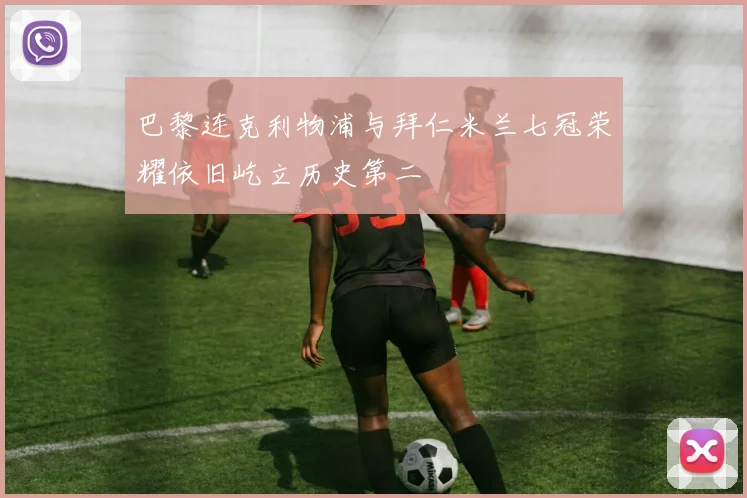 巴黎连克利物浦与拜仁米兰七冠荣耀依旧屹立历史第二