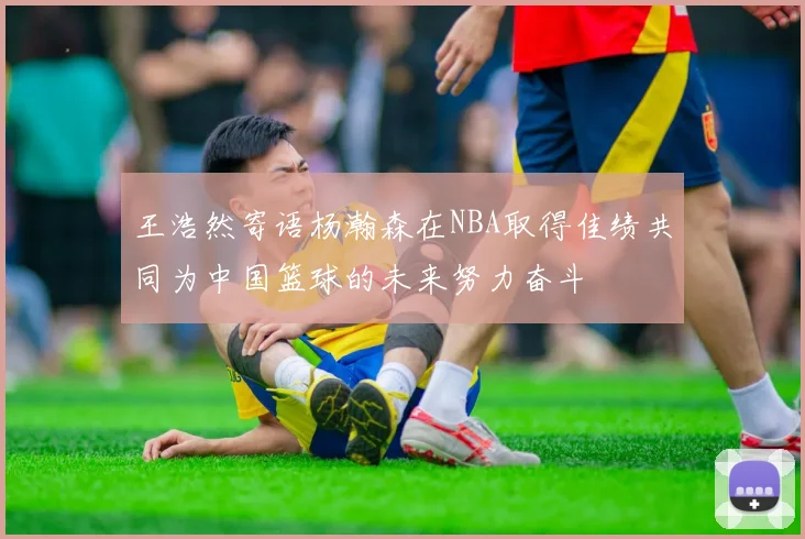 王浩然寄语杨瀚森在NBA取得佳绩共同为中国篮球的未来努力奋斗