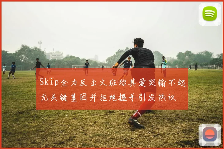 Skip全力反击文班称其爱哭输不起无关键基因并拒绝握手引发热议