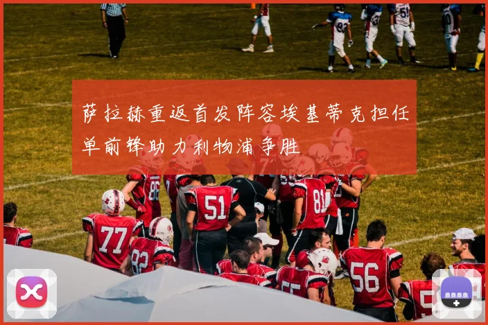 萨拉赫重返首发阵容埃基蒂克担任单前锋助力利物浦争胜