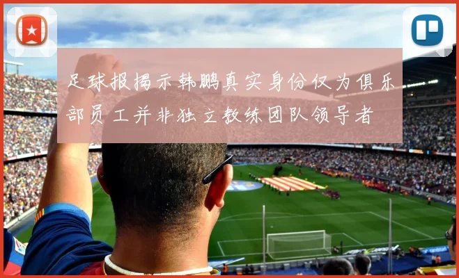 足球报揭示韩鹏真实身份仅为俱乐部员工并非独立教练团队领导者