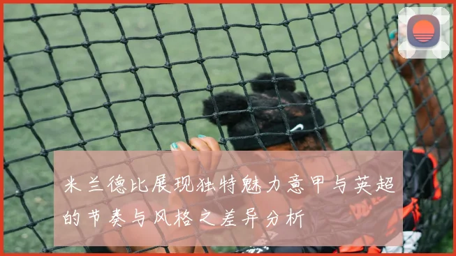 米兰德比展现独特魅力意甲与英超的节奏与风格之差异分析